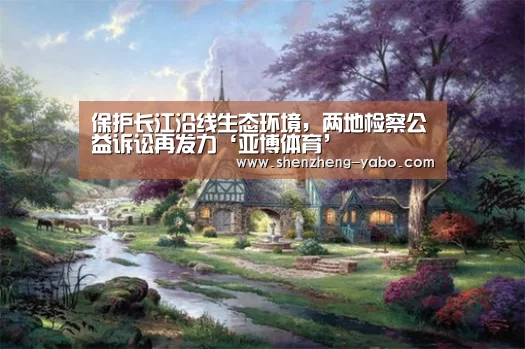保护长江沿线生态环境,两地检察公益诉讼再发力‘亚博体育’(图2) 亚博体育app